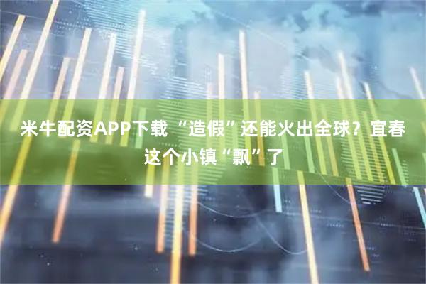 米牛配资APP下载 “造假”还能火出全球？宜春这个小镇“飘”了