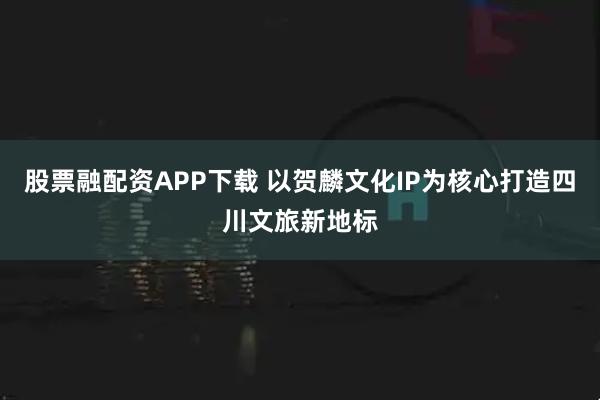 股票融配资APP下载 以贺麟文化IP为核心打造四川文旅新地标