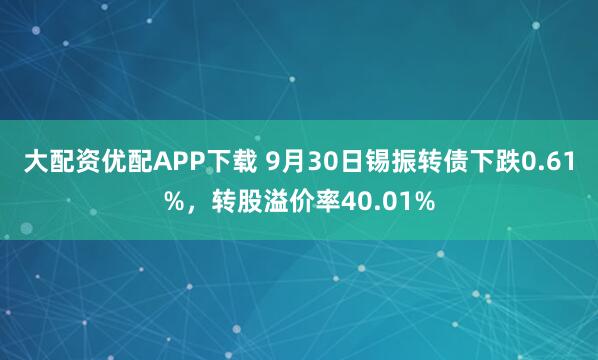大配资优配APP下载 9月30日锡振转债下跌0.61%，转股溢价率40.01%