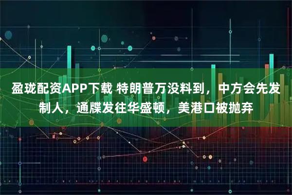 盈珑配资APP下载 特朗普万没料到，中方会先发制人，通牒发往华盛顿，美港口被抛弃