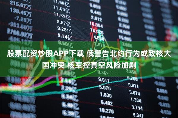 股票配资炒股APP下载 俄警告北约行为或致核大国冲突 核军控真空风险加剧