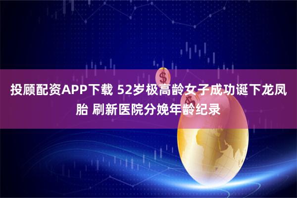 投顾配资APP下载 52岁极高龄女子成功诞下龙凤胎 刷新医院分娩年龄纪录