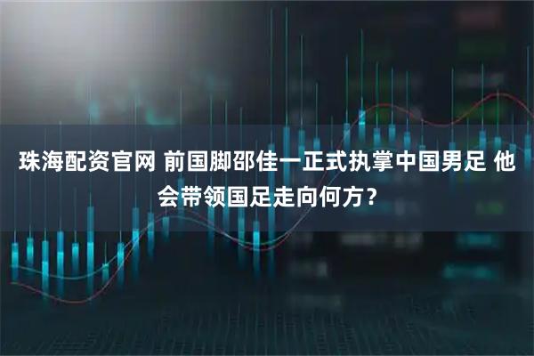 珠海配资官网 前国脚邵佳一正式执掌中国男足 他会带领国足走向何方？
