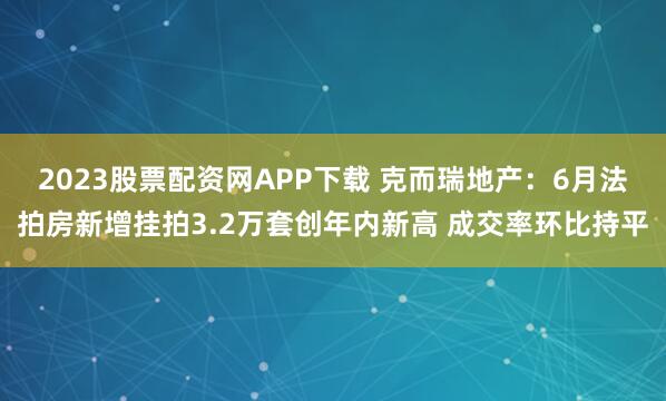 2023股票配资网APP下载 克而瑞地产：6月法拍房新增挂拍3.2万套创年内新高 成交率环比持平