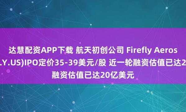 达慧配资APP下载 航天初创公司 Firefly Aerospace(FLY.US)IPO定价35-39美元/股 近一轮融资估值已达20亿美元
