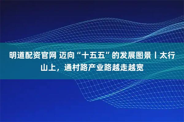 明道配资官网 迈向“十五五”的发展图景丨太行山上，通村路产业路越走越宽