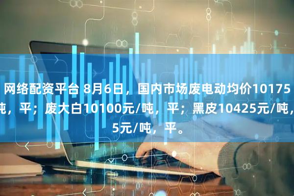 网络配资平台 8月6日，国内市场废电动均价10175元/吨，平；废大白10100元/吨，平；黑皮10425元/吨，平。