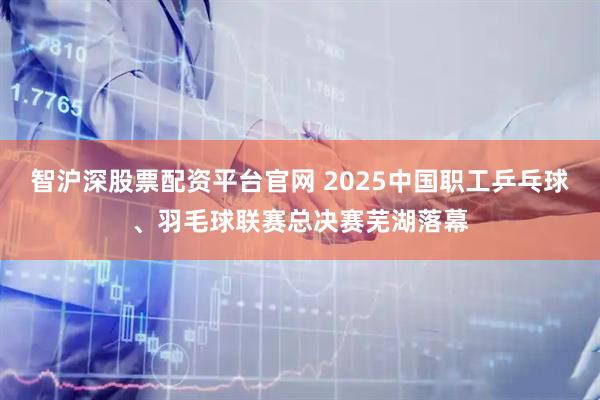 智沪深股票配资平台官网 2025中国职工乒乓球、羽毛球联赛总决赛芜湖落幕