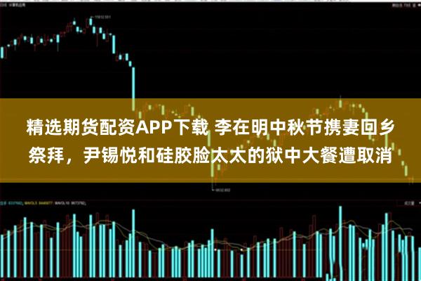 精选期货配资APP下载 李在明中秋节携妻回乡祭拜，尹锡悦和硅胶脸太太的狱中大餐遭取消