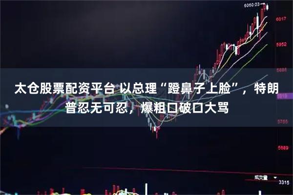 太仓股票配资平台 以总理“蹬鼻子上脸”，特朗普忍无可忍，爆粗口破口大骂