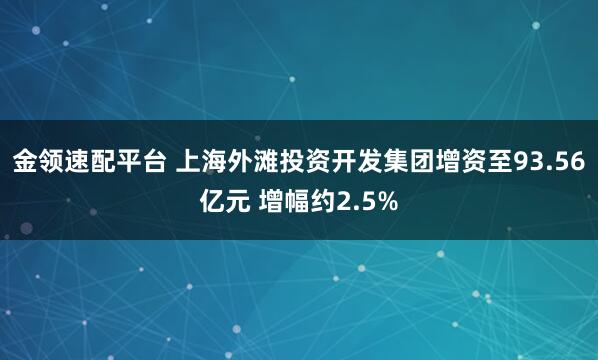 金领速配平台 上海外滩投资开发集团增资至93.56亿元 增幅约2.5%