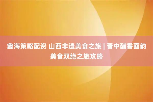 鑫海策略配资 山西非遗美食之旅 | 晋中醋香面韵美食双绝之旅攻略