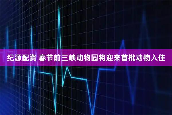 纪源配资 春节前三峡动物园将迎来首批动物入住