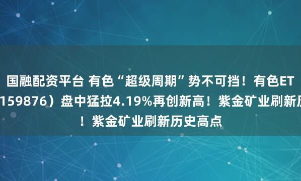 国融配资平台 有色“超级周期”势不可挡!有色ETF华宝(159876)盘中猛拉4.19%再创新高!紫金矿业刷新历史高点
