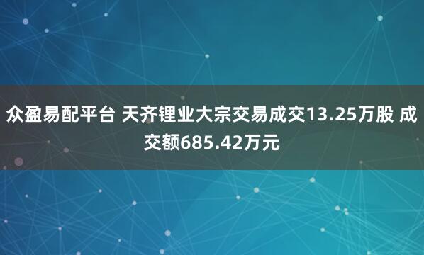 众盈易配平台 天齐锂业大宗交易成交13.25万股 成交额685.42万元