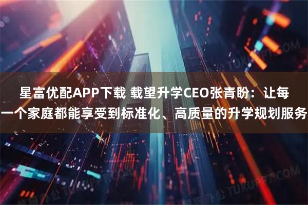 星富优配APP下载 载望升学CEO张青盼：让每一个家庭都能享受到标准化、高质量的升学规划服务