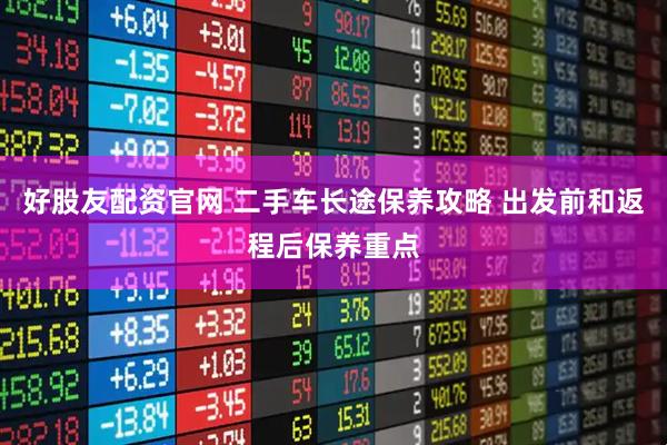 好股友配资官网 二手车长途保养攻略 出发前和返程后保养重点