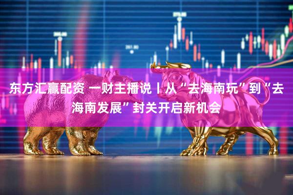 东方汇赢配资 一财主播说丨从“去海南玩”到“去海南发展”封关开启新机会