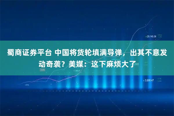 蜀商证券平台 中国将货轮填满导弹，出其不意发动奇袭？美媒：这下麻烦大了
