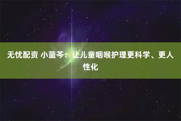 无忧配资 小蓝芩：让儿童咽喉护理更科学、更人性化