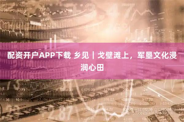 配资开户APP下载 乡见｜戈壁滩上，军垦文化浸润心田