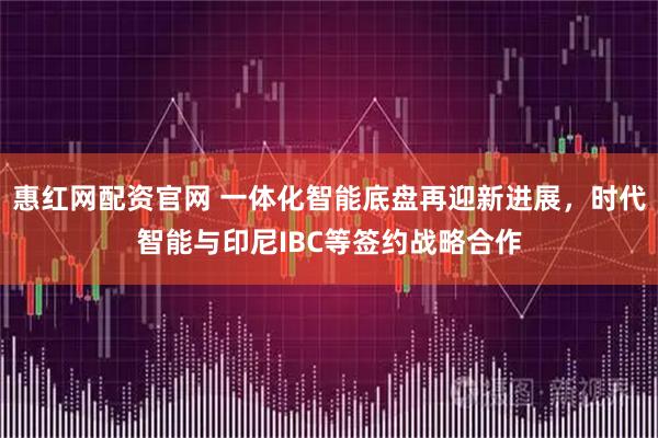 惠红网配资官网 一体化智能底盘再迎新进展，时代智能与印尼IBC等签约战略合作