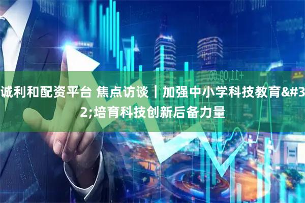 诚利和配资平台 焦点访谈｜加强中小学科技教育 培育科技创新后备力量