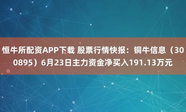 恒牛所配资APP下载 股票行情快报：铜牛信息（300895）6月23日主力资金净买入191.13万元