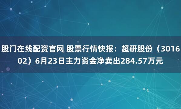 股门在线配资官网 股票行情快报：超研股份（301602）6月23日主力资金净卖出284.57万元