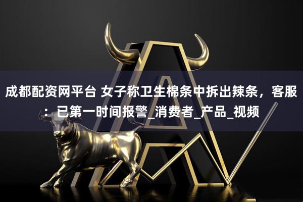 成都配资网平台 女子称卫生棉条中拆出辣条，客服：已第一时间报警_消费者_产品_视频