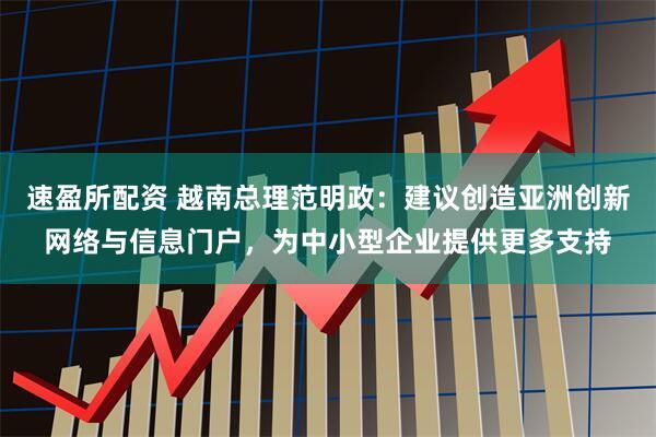 速盈所配资 越南总理范明政：建议创造亚洲创新网络与信息门户，为中小型企业提供更多支持