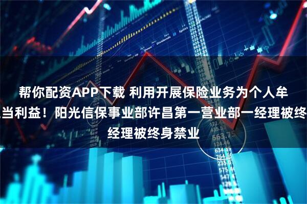 帮你配资APP下载 利用开展保险业务为个人牟取不正当利益！阳光信保事业部许昌第一营业部一经理被终身禁业