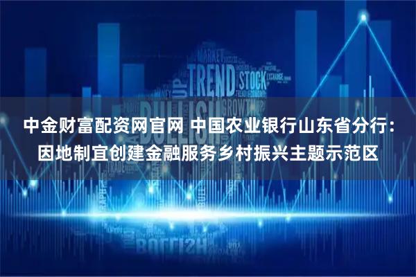 中金财富配资网官网 中国农业银行山东省分行：因地制宜创建金融服务乡村振兴主题示范区