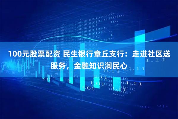 100元股票配资 民生银行章丘支行：走进社区送服务，金融知识润民心