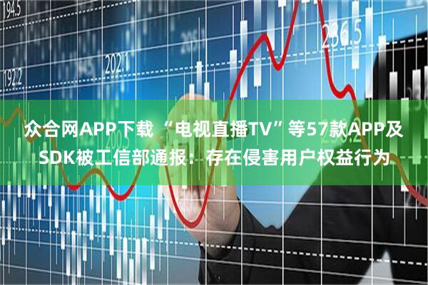 众合网APP下载 “电视直播TV”等57款APP及SDK被工信部通报：存在侵害用户权益行为
