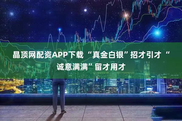 晶顶网配资APP下载 “真金白银”招才引才 “诚意满满”留才用才