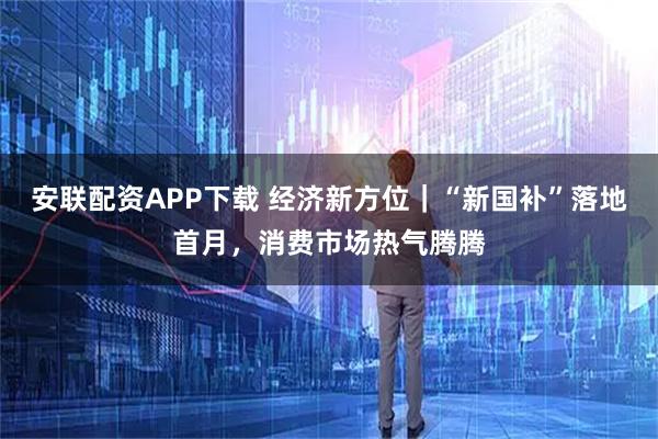 安联配资APP下载 经济新方位｜“新国补”落地首月，消费市场热气腾腾