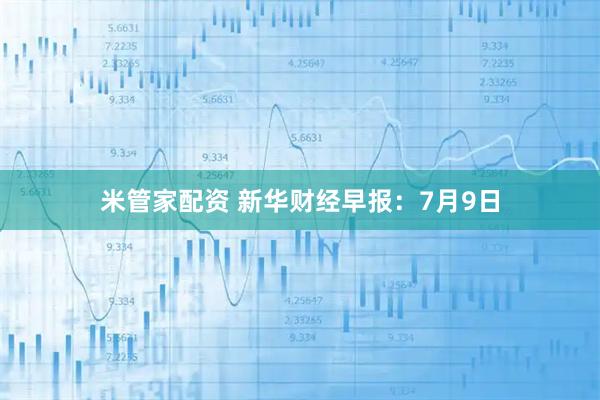 米管家配资 新华财经早报：7月9日
