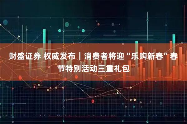 财盛证券 权威发布｜消费者将迎“乐购新春”春节特别活动三重礼包