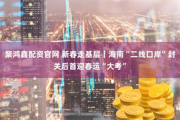 聚鸿鑫配资官网 新春走基层｜海南“二线口岸”封关后首迎春运“大考”