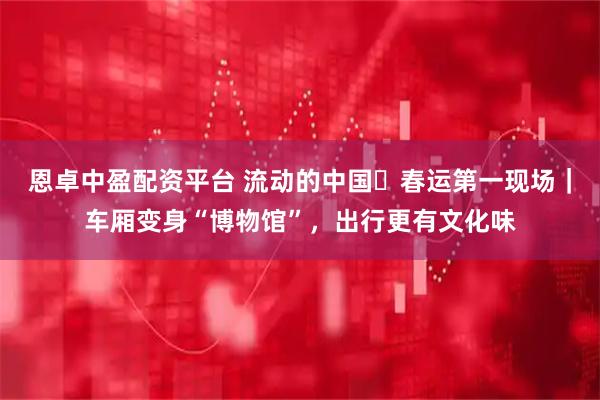 恩卓中盈配资平台 流动的中国・春运第一现场｜车厢变身“博物馆”，出行更有文化味