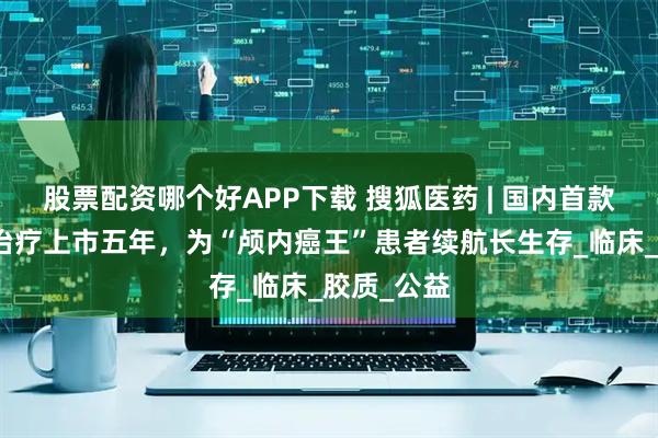 股票配资哪个好APP下载 搜狐医药 | 国内首款肿瘤电场治疗上市五年，为“颅内癌王”患者续航长生存_临床_胶质_公益