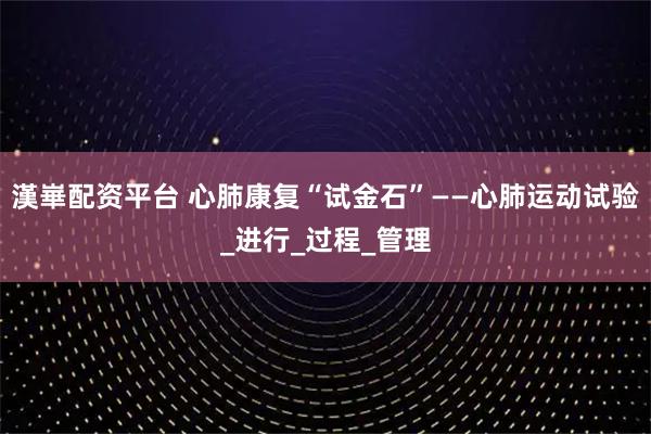 漢崋配资平台 心肺康复“试金石”——心肺运动试验_进行_过程_管理