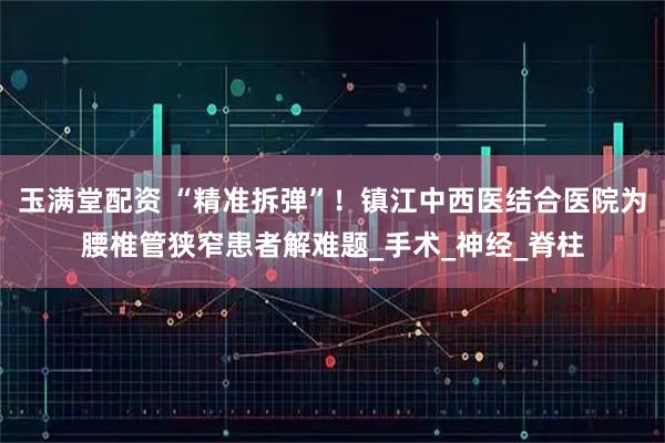 玉满堂配资 “精准拆弹”！镇江中西医结合医院为腰椎管狭窄患者解难题_手术_神经_脊柱