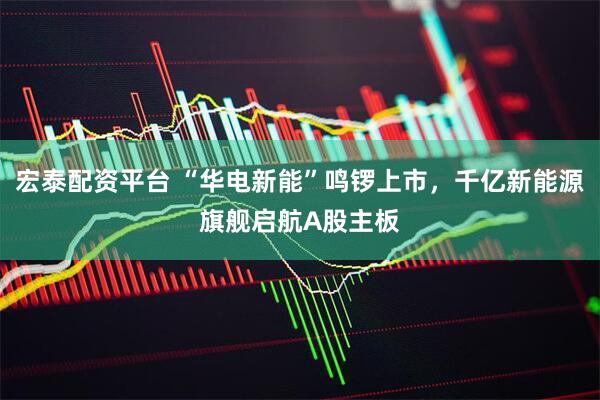 宏泰配资平台 “华电新能”鸣锣上市,千亿新能源旗舰启航A股主板