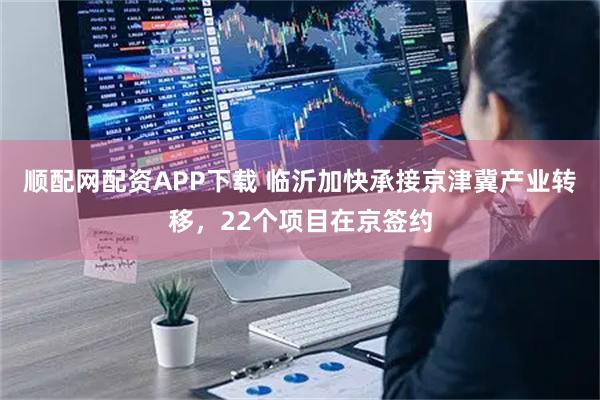 顺配网配资APP下载 临沂加快承接京津冀产业转移，22个项目在京签约