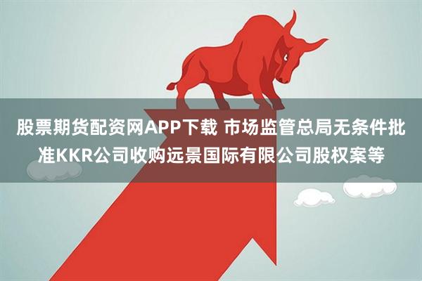 股票期货配资网APP下载 市场监管总局无条件批准KKR公司收购远景国际有限公司股权案等