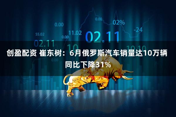 创盈配资 崔东树：6月俄罗斯汽车销量达10万辆 同比下降31%