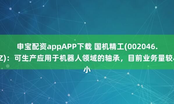 申宝配资appAPP下载 国机精工(002046.SZ)：可生产应用于机器人领域的轴承，目前业务量较小