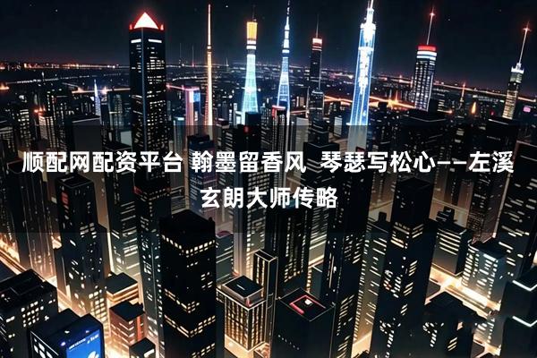 顺配网配资平台 翰墨留香风  琴瑟写松心——左溪玄朗大师传略
